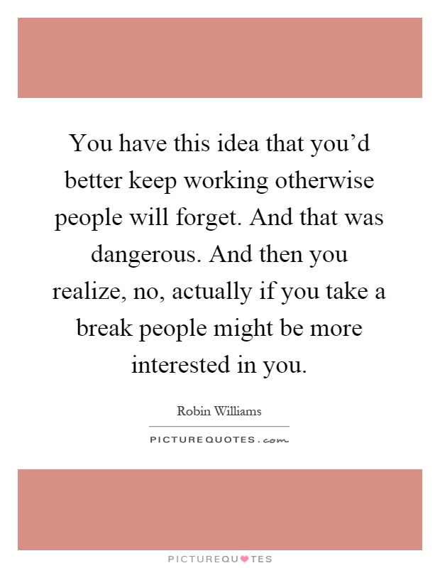 You have this idea that you'd better keep working otherwise people will forget. And that was dangerous. And then you realize, no, actually if you take a break people might be more interested in you Picture Quote #1
