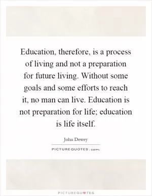 Education, therefore, is a process of living and not a preparation for future living. Without some goals and some efforts to reach it, no man can live. Education is not preparation for life; education is life itself Picture Quote #1