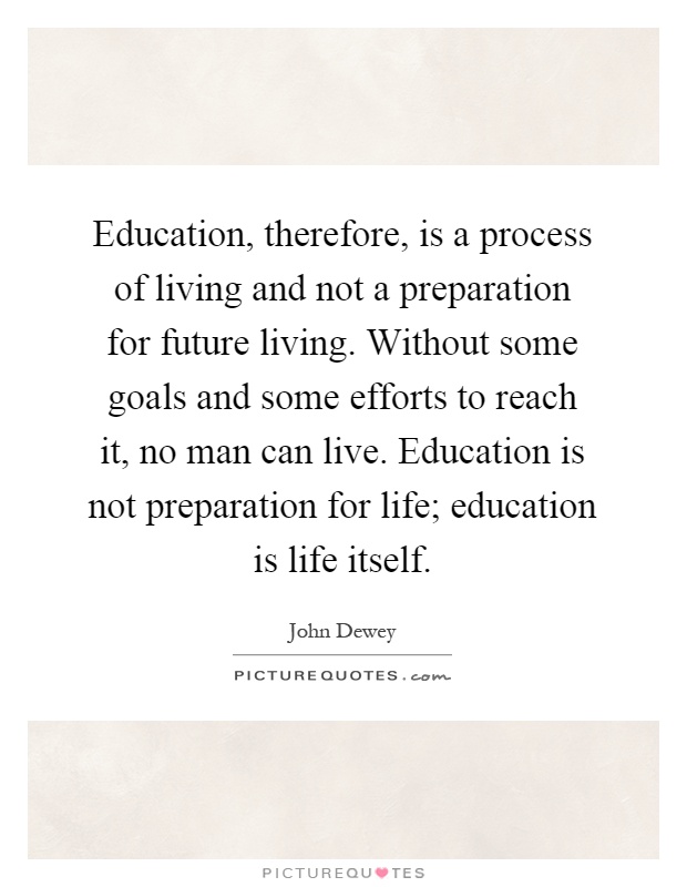 Education, therefore, is a process of living and not a preparation for future living. Without some goals and some efforts to reach it, no man can live. Education is not preparation for life; education is life itself Picture Quote #1