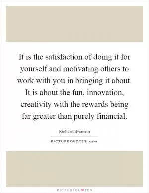 It is the satisfaction of doing it for yourself and motivating others to work with you in bringing it about. It is about the fun, innovation, creativity with the rewards being far greater than purely financial Picture Quote #1