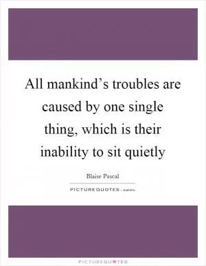 All mankind’s troubles are caused by one single thing, which is their inability to sit quietly Picture Quote #1