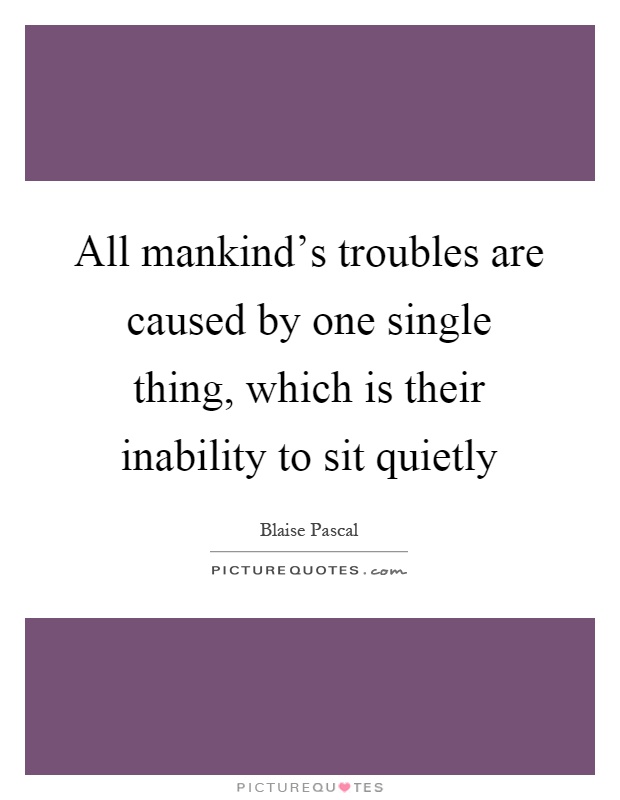 All mankind's troubles are caused by one single thing, which is their inability to sit quietly Picture Quote #1