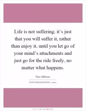 Life is not suffering; it’s just that you will suffer it, rather than enjoy it, until you let go of your mind’s attachments and just go for the ride freely, no matter what happens Picture Quote #1