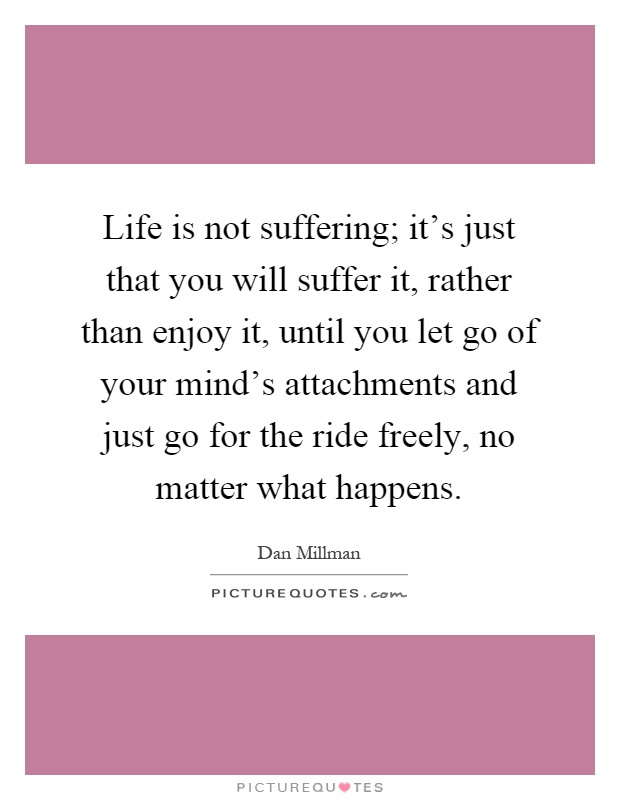 Life is not suffering; it's just that you will suffer it, rather than enjoy it, until you let go of your mind's attachments and just go for the ride freely, no matter what happens Picture Quote #1
