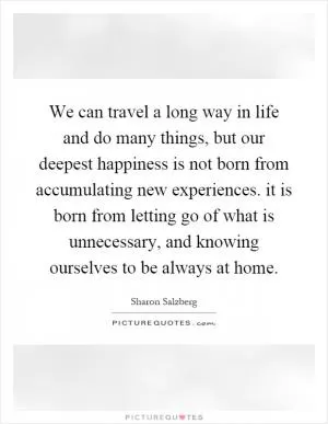 We can travel a long way in life and do many things, but our deepest happiness is not born from accumulating new experiences. it is born from letting go of what is unnecessary, and knowing ourselves to be always at home Picture Quote #1
