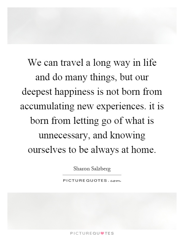 We can travel a long way in life and do many things, but our deepest happiness is not born from accumulating new experiences. it is born from letting go of what is unnecessary, and knowing ourselves to be always at home Picture Quote #1