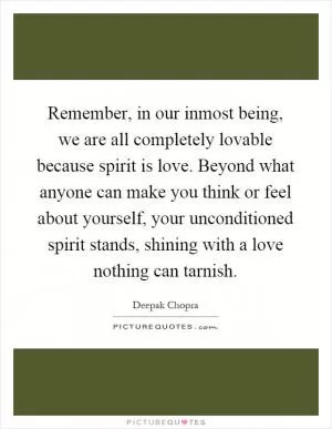 Remember, in our inmost being, we are all completely lovable because spirit is love. Beyond what anyone can make you think or feel about yourself, your unconditioned spirit stands, shining with a love nothing can tarnish Picture Quote #1