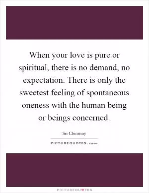 When your love is pure or spiritual, there is no demand, no expectation. There is only the sweetest feeling of spontaneous oneness with the human being or beings concerned Picture Quote #1