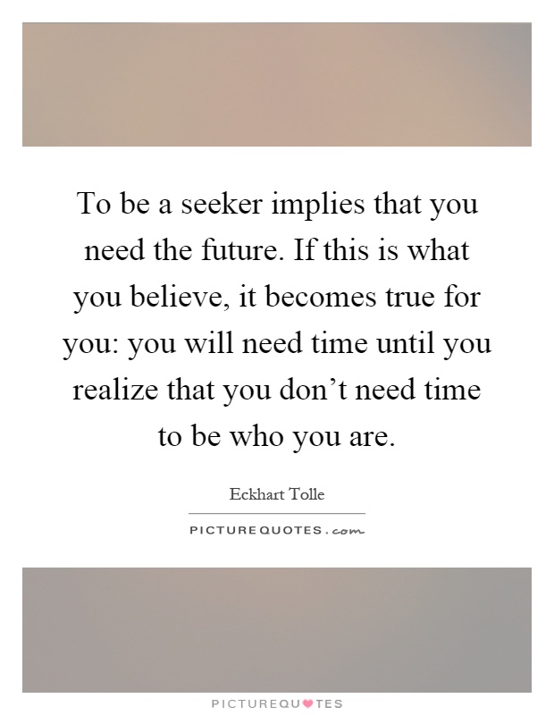 To be a seeker implies that you need the future. If this is what you believe, it becomes true for you: you will need time until you realize that you don't need time to be who you are Picture Quote #1