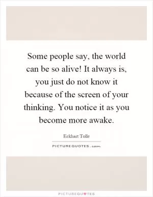 Some people say, the world can be so alive! It always is, you just do not know it because of the screen of your thinking. You notice it as you become more awake Picture Quote #1