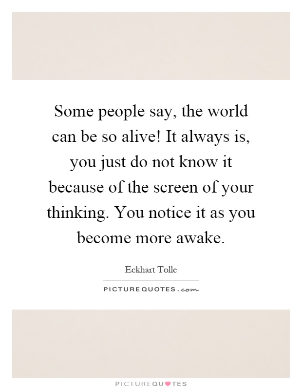 Some people say, the world can be so alive! It always is, you just do not know it because of the screen of your thinking. You notice it as you become more awake Picture Quote #1