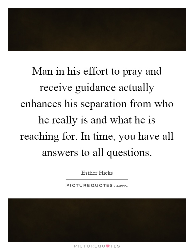 Man in his effort to pray and receive guidance actually enhances his separation from who he really is and what he is reaching for. In time, you have all answers to all questions Picture Quote #1
