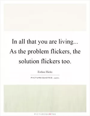 In all that you are living... As the problem flickers, the solution flickers too Picture Quote #1