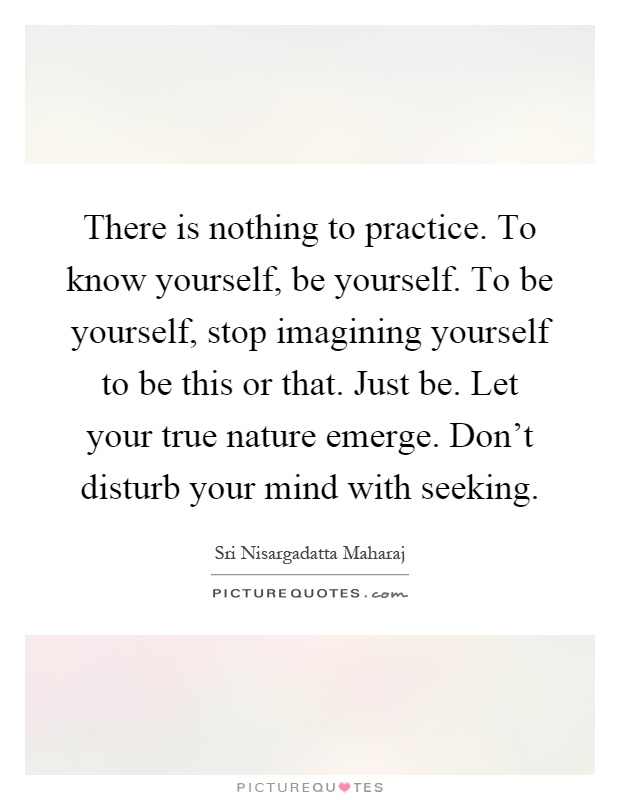 There is nothing to practice. To know yourself, be yourself. To be yourself, stop imagining yourself to be this or that. Just be. Let your true nature emerge. Don't disturb your mind with seeking Picture Quote #1