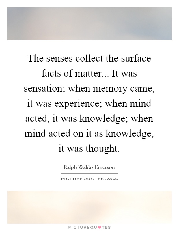 The senses collect the surface facts of matter... It was sensation; when memory came, it was experience; when mind acted, it was knowledge; when mind acted on it as knowledge, it was thought Picture Quote #1