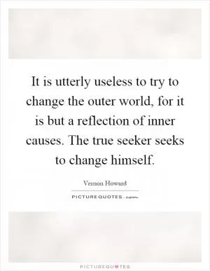 It is utterly useless to try to change the outer world, for it is but a reflection of inner causes. The true seeker seeks to change himself Picture Quote #1