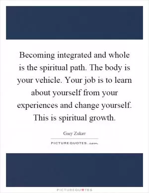 Becoming integrated and whole is the spiritual path. The body is your vehicle. Your job is to learn about yourself from your experiences and change yourself. This is spiritual growth Picture Quote #1