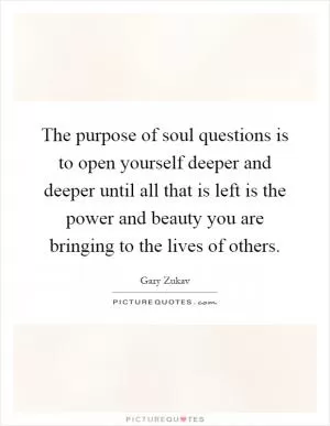 The purpose of soul questions is to open yourself deeper and deeper until all that is left is the power and beauty you are bringing to the lives of others Picture Quote #1