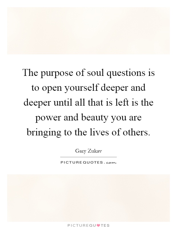The purpose of soul questions is to open yourself deeper and deeper until all that is left is the power and beauty you are bringing to the lives of others Picture Quote #1
