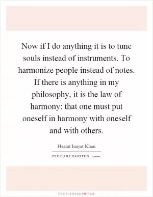 Now if I do anything it is to tune souls instead of instruments. To harmonize people instead of notes. If there is anything in my philosophy, it is the law of harmony: that one must put oneself in harmony with oneself and with others Picture Quote #1