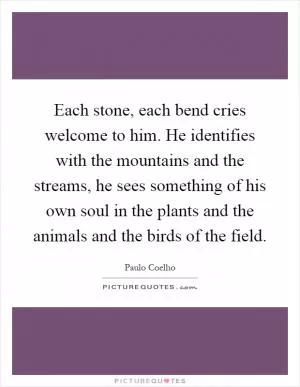 Each stone, each bend cries welcome to him. He identifies with the mountains and the streams, he sees something of his own soul in the plants and the animals and the birds of the field Picture Quote #1