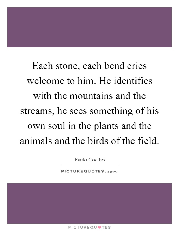 Each stone, each bend cries welcome to him. He identifies with the mountains and the streams, he sees something of his own soul in the plants and the animals and the birds of the field Picture Quote #1