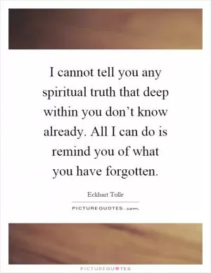 I cannot tell you any spiritual truth that deep within you don’t know already. All I can do is remind you of what you have forgotten Picture Quote #1