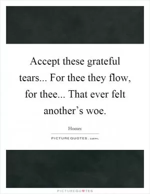 Accept these grateful tears... For thee they flow, for thee... That ever felt another’s woe Picture Quote #1