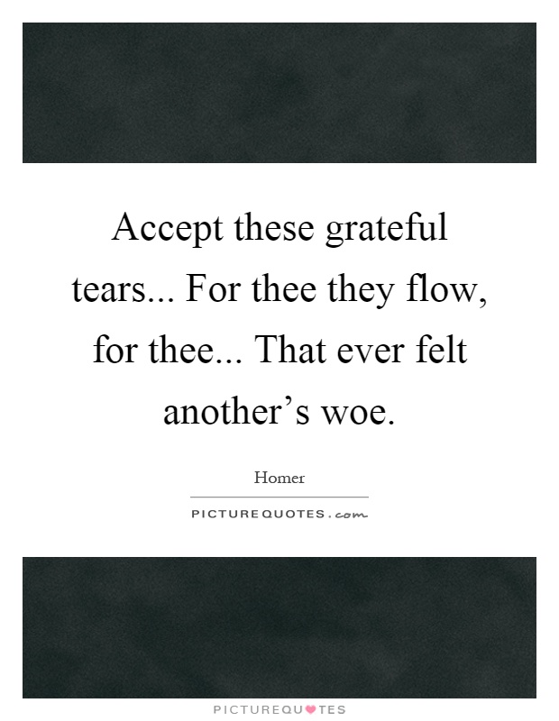 Accept these grateful tears... For thee they flow, for thee... That ever felt another's woe Picture Quote #1