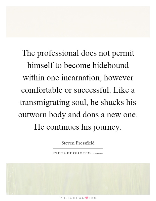 The professional does not permit himself to become hidebound within one incarnation, however comfortable or successful. Like a transmigrating soul, he shucks his outworn body and dons a new one. He continues his journey Picture Quote #1