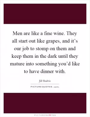 Men are like a fine wine. They all start out like grapes, and it’s our job to stomp on them and keep them in the dark until they mature into something you’d like to have dinner with Picture Quote #1