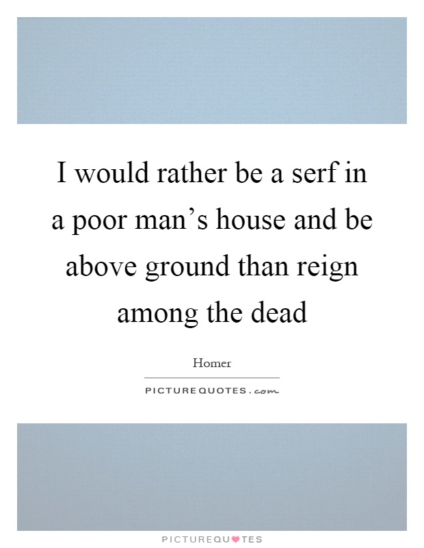 I would rather be a serf in a poor man's house and be above ground than reign among the dead Picture Quote #1