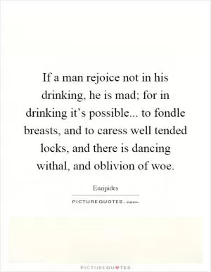 If a man rejoice not in his drinking, he is mad; for in drinking it’s possible... to fondle breasts, and to caress well tended locks, and there is dancing withal, and oblivion of woe Picture Quote #1