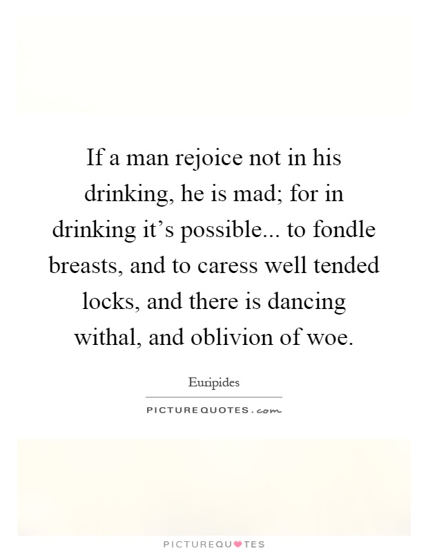 If a man rejoice not in his drinking, he is mad; for in drinking it's possible... to fondle breasts, and to caress well tended locks, and there is dancing withal, and oblivion of woe Picture Quote #1