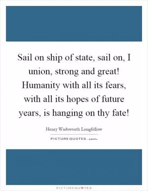 Sail on ship of state, sail on, I union, strong and great! Humanity with all its fears, with all its hopes of future years, is hanging on thy fate! Picture Quote #1