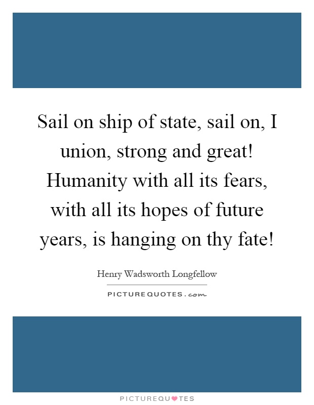 Sail on ship of state, sail on, I union, strong and great! Humanity with all its fears, with all its hopes of future years, is hanging on thy fate! Picture Quote #1