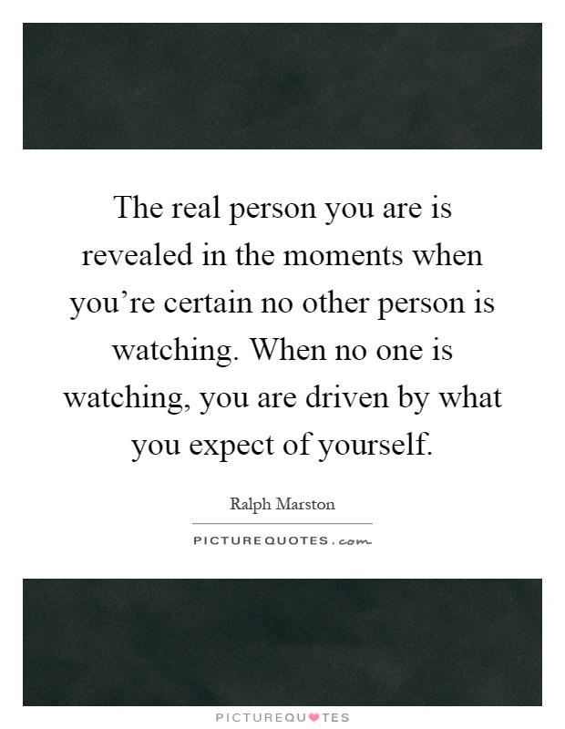 The real person you are is revealed in the moments when you're certain no other person is watching. When no one is watching, you are driven by what you expect of yourself Picture Quote #1