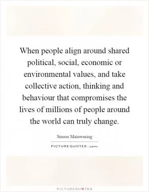 When people align around shared political, social, economic or environmental values, and take collective action, thinking and behaviour that compromises the lives of millions of people around the world can truly change Picture Quote #1