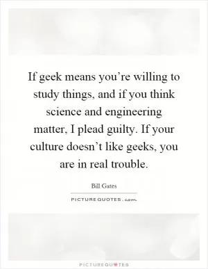 If geek means you’re willing to study things, and if you think science and engineering matter, I plead guilty. If your culture doesn’t like geeks, you are in real trouble Picture Quote #1