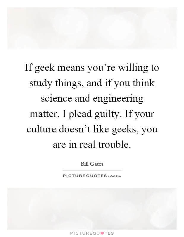 If geek means you're willing to study things, and if you think science and engineering matter, I plead guilty. If your culture doesn't like geeks, you are in real trouble Picture Quote #1