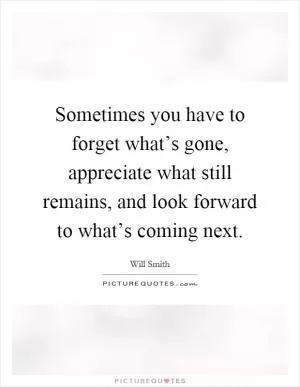 Sometimes you have to forget what’s gone, appreciate what still remains, and look forward to what’s coming next Picture Quote #2
