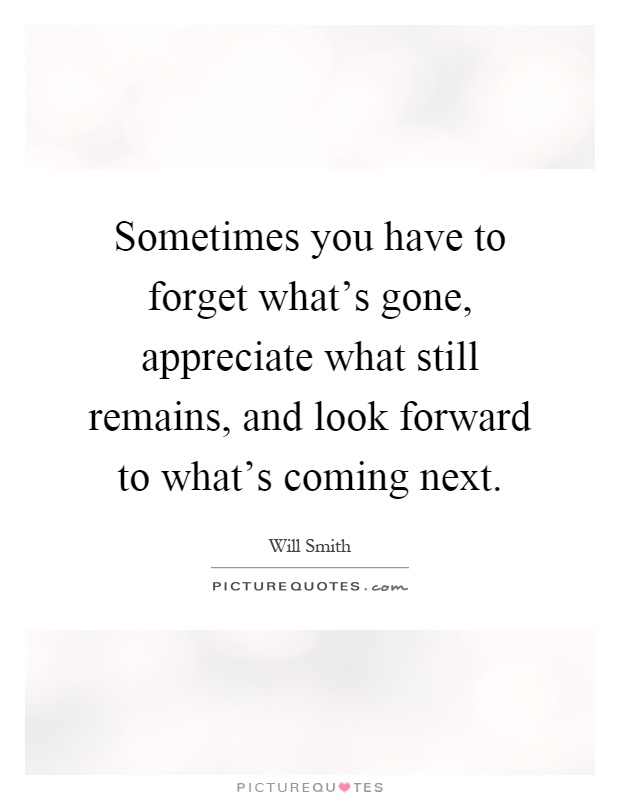 Sometimes you have to forget what's gone, appreciate what still remains, and look forward to what's coming next Picture Quote #1