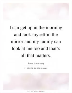 I can get up in the morning and look myself in the mirror and my family can look at me too and that’s all that matters Picture Quote #1