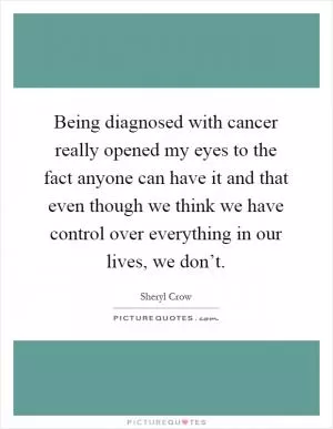 Being diagnosed with cancer really opened my eyes to the fact anyone can have it and that even though we think we have control over everything in our lives, we don’t Picture Quote #1