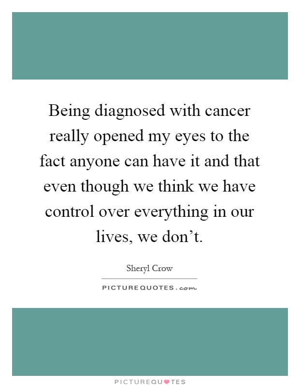 Being diagnosed with cancer really opened my eyes to the fact anyone can have it and that even though we think we have control over everything in our lives, we don't Picture Quote #1