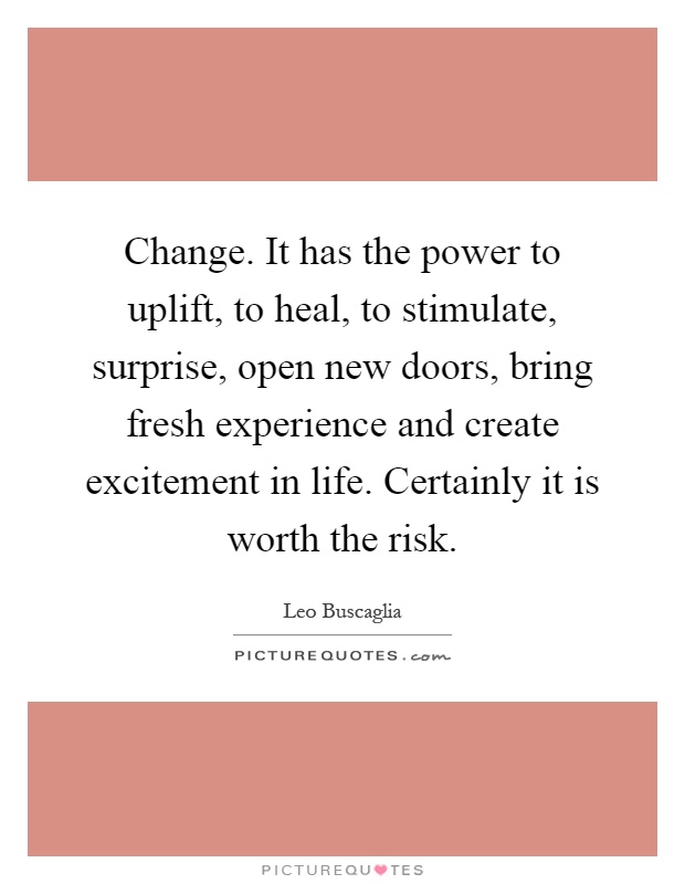 Change. It has the power to uplift, to heal, to stimulate, surprise, open new doors, bring fresh experience and create excitement in life. Certainly it is worth the risk Picture Quote #1