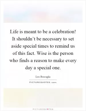 Life is meant to be a celebration! It shouldn’t be necessary to set aside special times to remind us of this fact. Wise is the person who finds a reason to make every day a special one Picture Quote #1