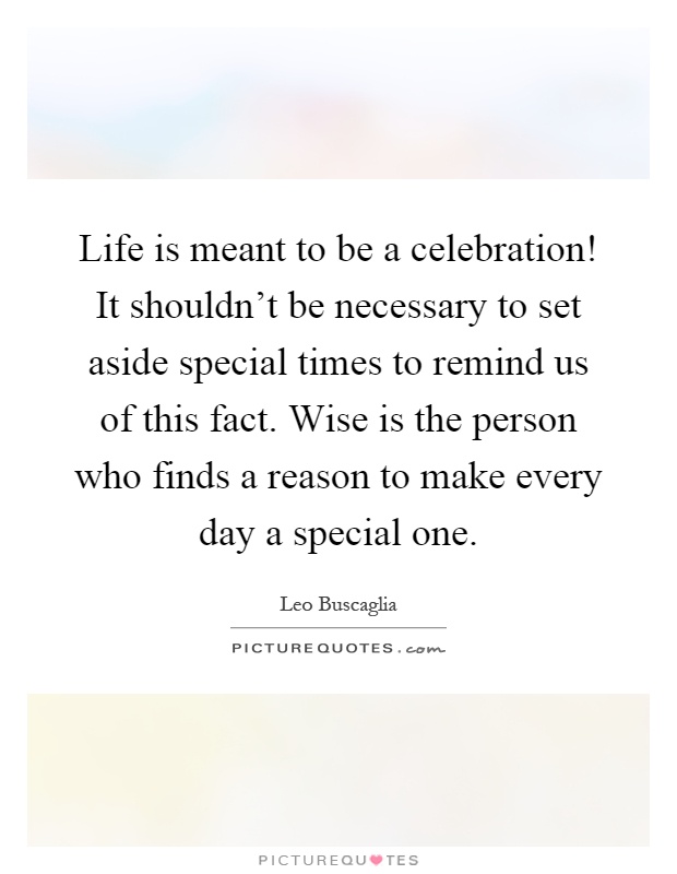 Life is meant to be a celebration! It shouldn't be necessary to set aside special times to remind us of this fact. Wise is the person who finds a reason to make every day a special one Picture Quote #1