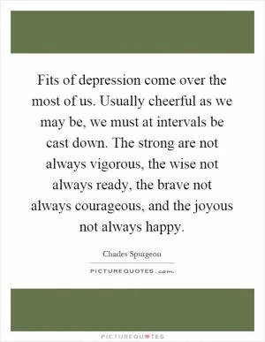 Fits of depression come over the most of us. Usually cheerful as we may be, we must at intervals be cast down. The strong are not always vigorous, the wise not always ready, the brave not always courageous, and the joyous not always happy Picture Quote #1