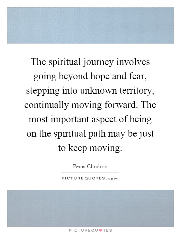The spiritual journey involves going beyond hope and fear, stepping into unknown territory, continually moving forward. The most important aspect of being on the spiritual path may be just to keep moving Picture Quote #1